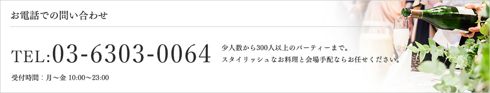 お電話での問い合わせ TEL:03-6303-0064 受付時間：⽉〜⾦ 10:00〜23:00　少⼈数から300⼈以上のパーティーまで。スタイリッシュなお料理と会場⼿配ならお任せください。