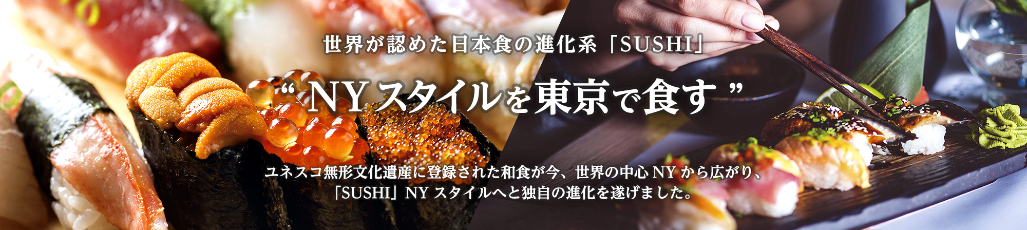 世界が認めた⽇本⾷の進化形「SUSHI」 “NYスタイルを東京で⾷す”ユネスコ無形⽂化遺産に登録された和⾷が今、世界の中⼼NYから広がり、「SUSHI」NYスタイルへと独⾃の進化を遂げました。