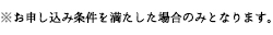 ※お申込み条件を満たした場合のみとなります。